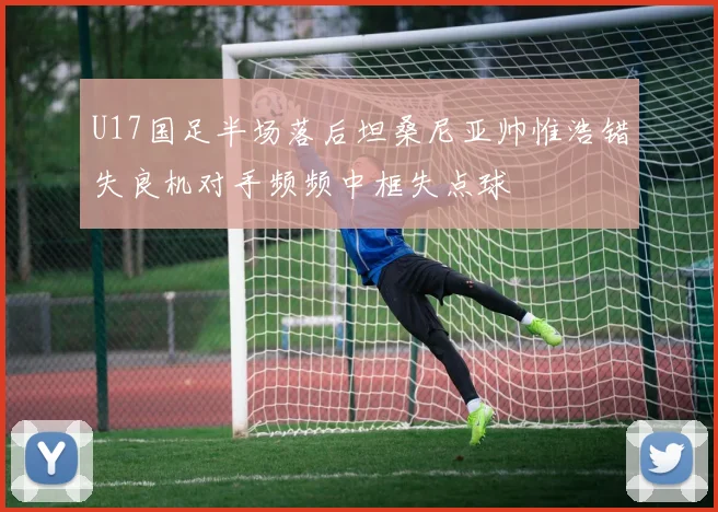 U17国足半场落后坦桑尼亚帅惟浩错失良机对手频频中框失点球
