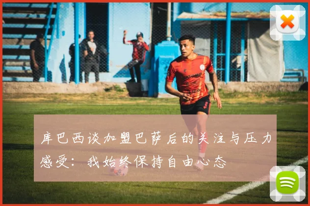 库巴西谈加盟巴萨后的关注与压力感受：我始终保持自由心态
