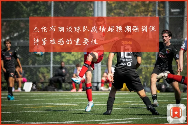 杰伦布朗谈球队战绩超预期强调保持紧迫感的重要性