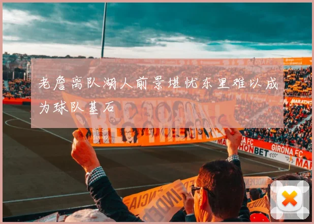 老詹离队湖人前景堪忧东里难以成为球队基石