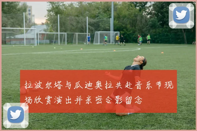 拉波尔塔与瓜迪奥拉共赴音乐节现场欣赏演出并亲密合影留念