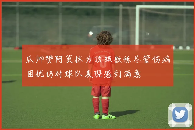 瓜帅赞阿莫林为顶级教练尽管伤病困扰仍对球队表现感到满意