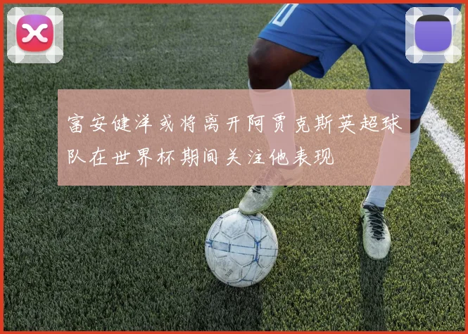 富安健洋或将离开阿贾克斯英超球队在世界杯期间关注他表现