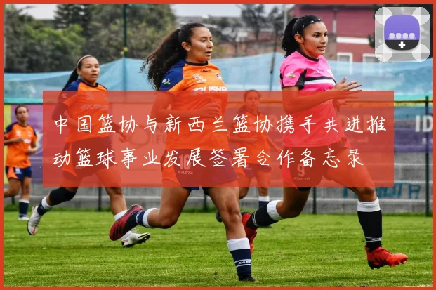 中国篮协与新西兰篮协携手共进推动篮球事业发展签署合作备忘录