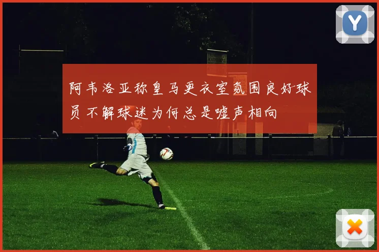 阿韦洛亚称皇马更衣室氛围良好球员不解球迷为何总是嘘声相向