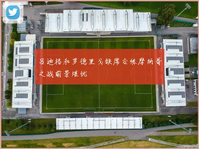 吕迪格和罗德里戈缺席合练摩纳哥之战前景堪忧