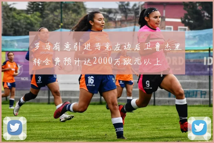 罗马有意引进马竞左边后卫鲁杰里转会费预计达2000万欧元以上