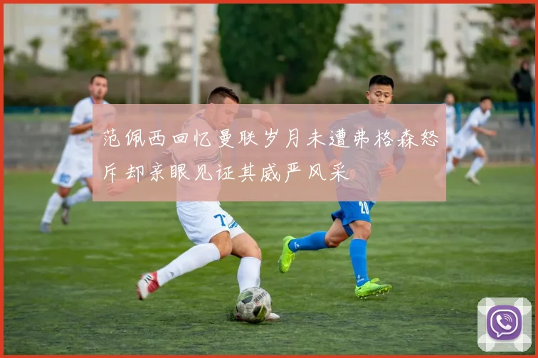 范佩西回忆曼联岁月未遭弗格森怒斥却亲眼见证其威严风采