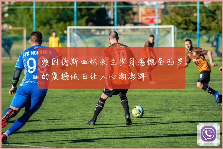 赖因德斯回忆米兰岁月感慨圣西罗的震撼依旧让人心潮澎湃