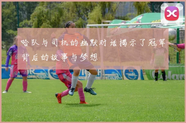 哈队与司机的幽默对话揭示了冠军背后的故事与梦想