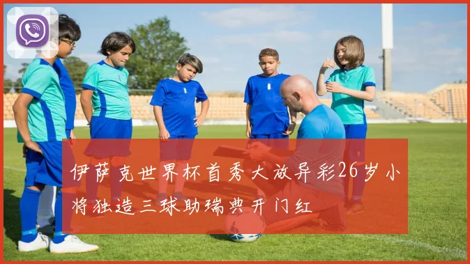伊萨克世界杯首秀大放异彩26岁小将独造三球助瑞典开门红