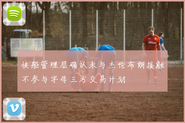 快船管理层确认未与杰伦布朗接触不参与字母三方交易计划