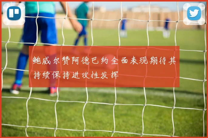 鲍威尔赞阿德巴约全面表现期待其持续保持进攻性发挥