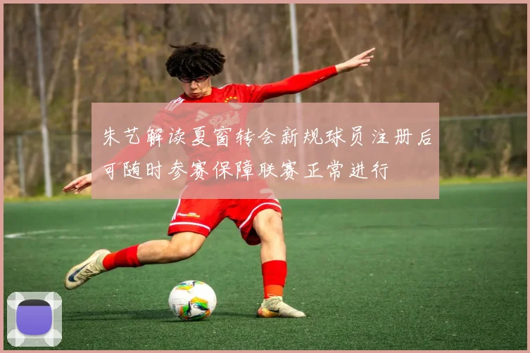 朱艺解读夏窗转会新规球员注册后可随时参赛保障联赛正常进行