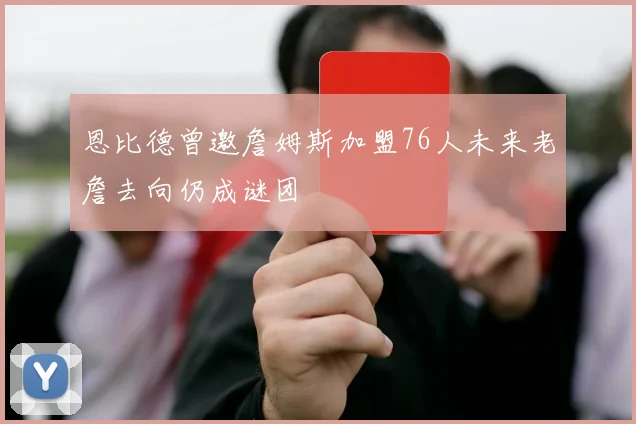恩比德曾邀詹姆斯加盟76人未来老詹去向仍成谜团