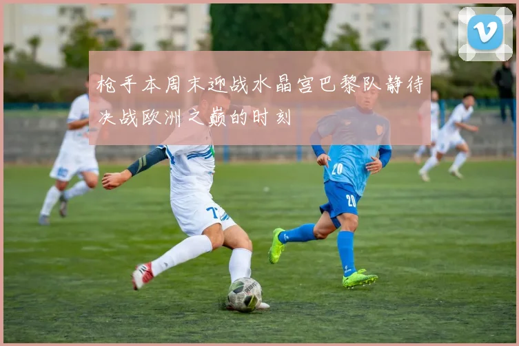 枪手本周末迎战水晶宫巴黎队静待决战欧洲之巅的时刻