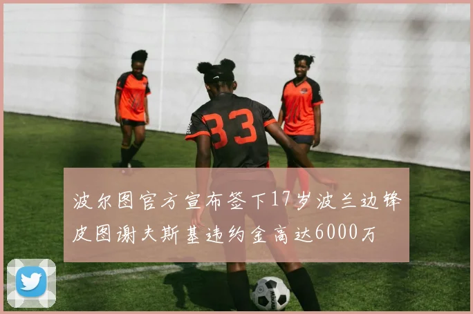 波尔图官方宣布签下17岁波兰边锋皮图谢夫斯基违约金高达6000万