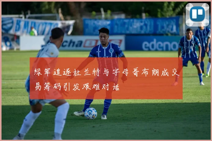 绿军追逐杜兰特与字母哥布朗成交易筹码引发艰难对话